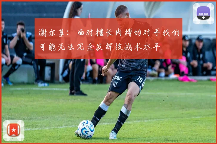 谢尔基：面对擅长肉搏的对手我们可能无法完全发挥技战术水平