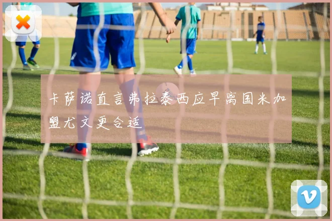 卡萨诺直言弗拉泰西应早离国米加盟尤文更合适