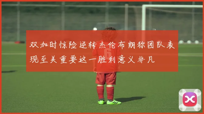 双加时惊险逆转杰伦布朗称团队表现至关重要这一胜利意义非凡