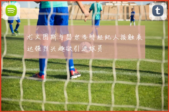 尤文图斯与瑟尔洛特经纪人接触表达强烈兴趣欲引进球员