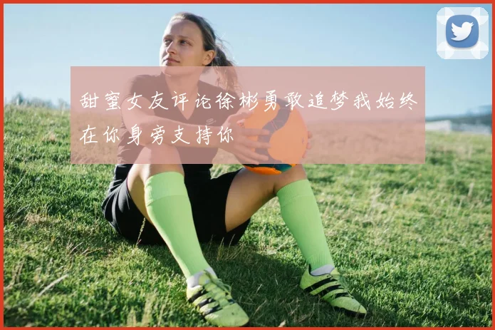 甜蜜女友评论徐彬勇敢追梦我始终在你身旁支持你