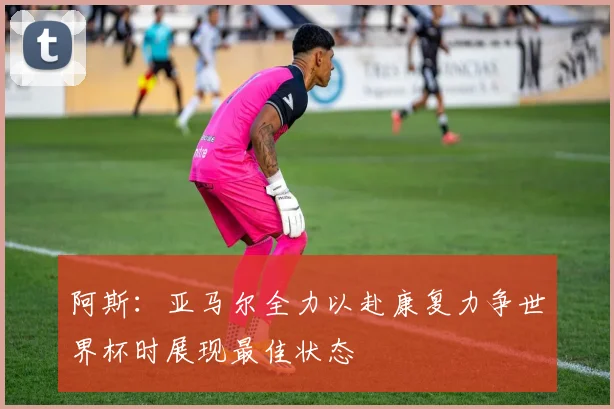 阿斯：亚马尔全力以赴康复力争世界杯时展现最佳状态