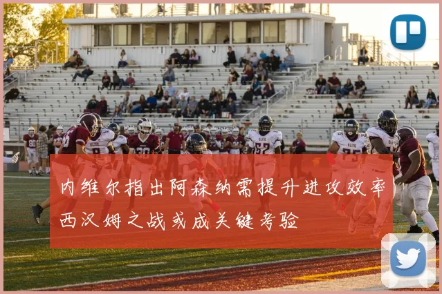 内维尔指出阿森纳需提升进攻效率西汉姆之战或成关键考验