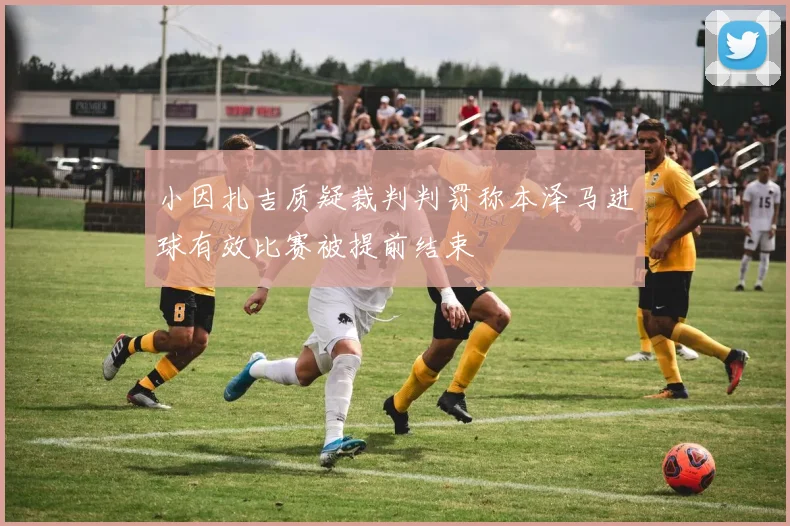 小因扎吉质疑裁判判罚称本泽马进球有效比赛被提前结束