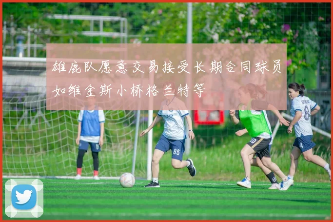 雄鹿队愿意交易接受长期合同球员如维金斯小桥格兰特等