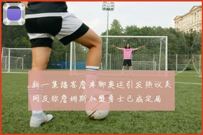新一集播客詹库聊奥运引发热议美网友称詹姆斯加盟勇士已成定局