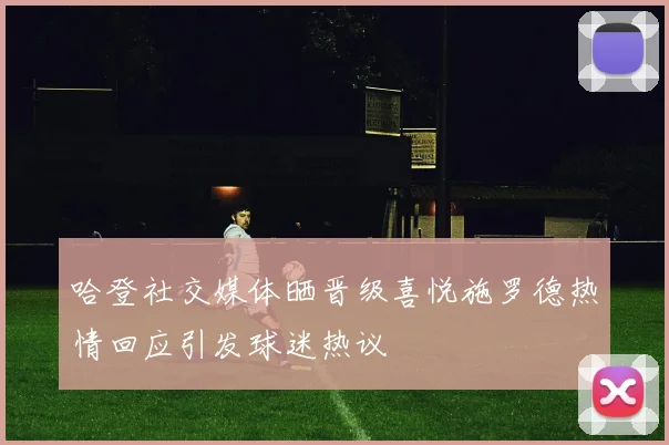 哈登社交媒体晒晋级喜悦施罗德热情回应引发球迷热议