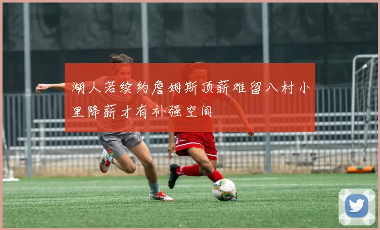 湖人若续约詹姆斯顶薪难留八村小里降薪才有补强空间
