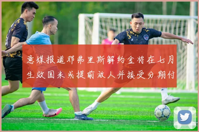 意媒报道邓弗里斯解约金将在七月生效国米或提前放人并接受分期付款