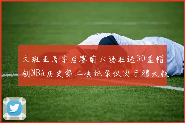 文班亚马季后赛前六场狂送30盖帽创NBA历史第二快纪录仅次于穆大叔的五场表现