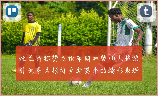杜兰特称赞杰伦布朗加盟76人将提升竞争力期待全新赛季的精彩表现