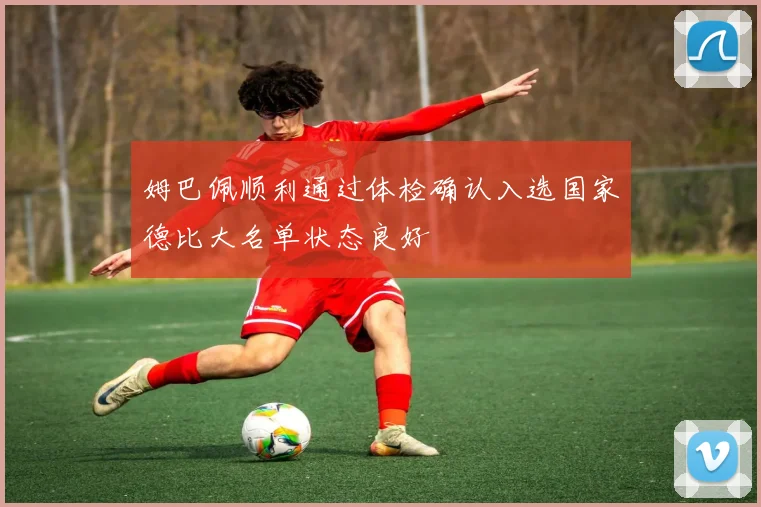 姆巴佩顺利通过体检确认入选国家德比大名单状态良好