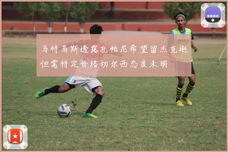 马特乌斯透露孔帕尼希望留杰克逊但需特定价格切尔西态度未明