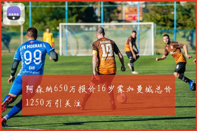 阿森纳650万报价16岁蒙加曼城总价1250万引关注