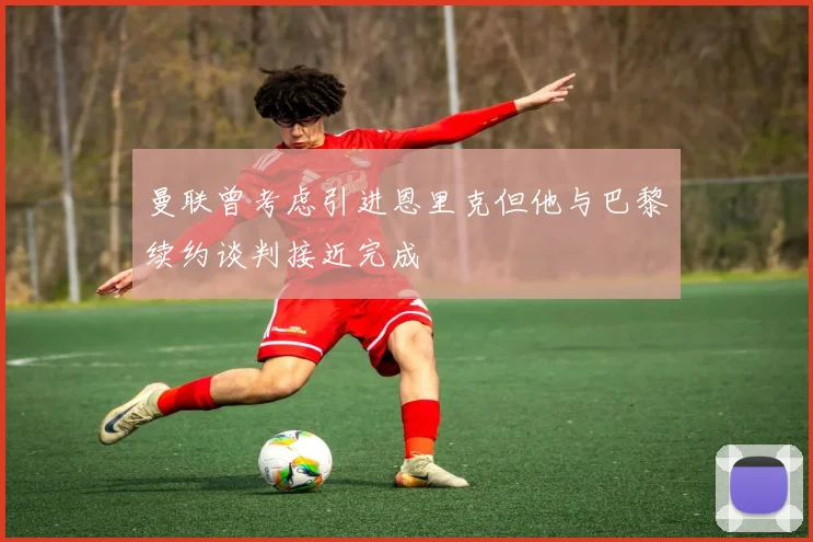 曼联曾考虑引进恩里克但他与巴黎续约谈判接近完成