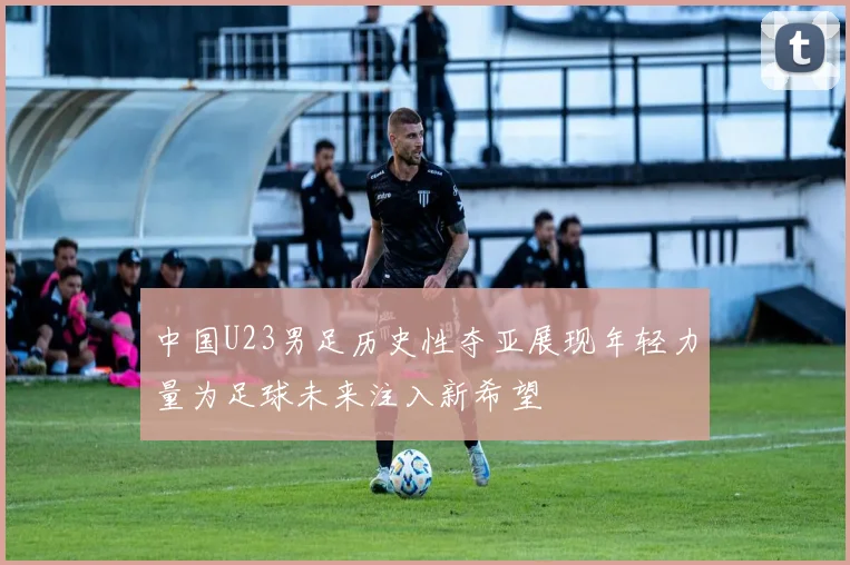 中国U23男足历史性夺亚展现年轻力量为足球未来注入新希望