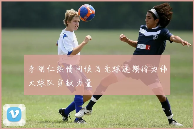 李刚仁热情问候马竞球迷期待为伟大球队贡献力量
