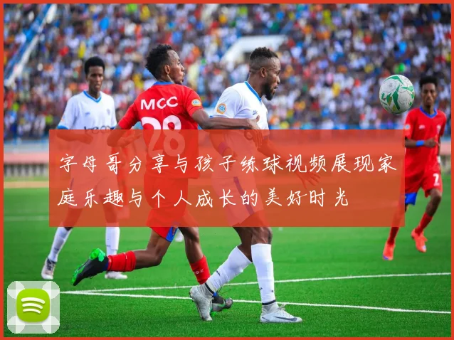 字母哥分享与孩子练球视频展现家庭乐趣与个人成长的美好时光