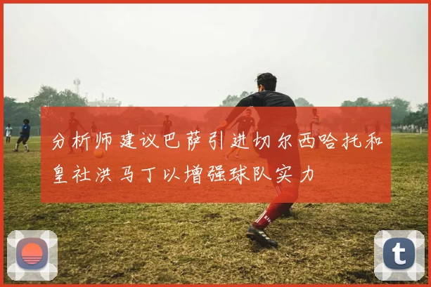 分析师建议巴萨引进切尔西哈托和皇社洪马丁以增强球队实力