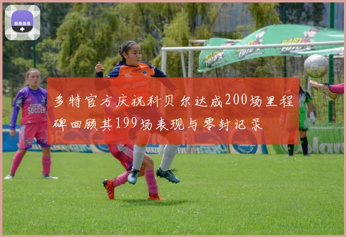 多特官方庆祝科贝尔达成200场里程碑回顾其199场表现与零封记录