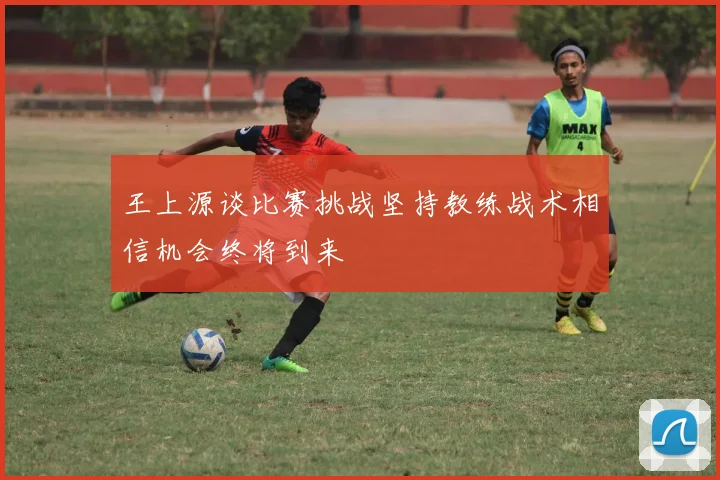 王上源谈比赛挑战坚持教练战术相信机会终将到来