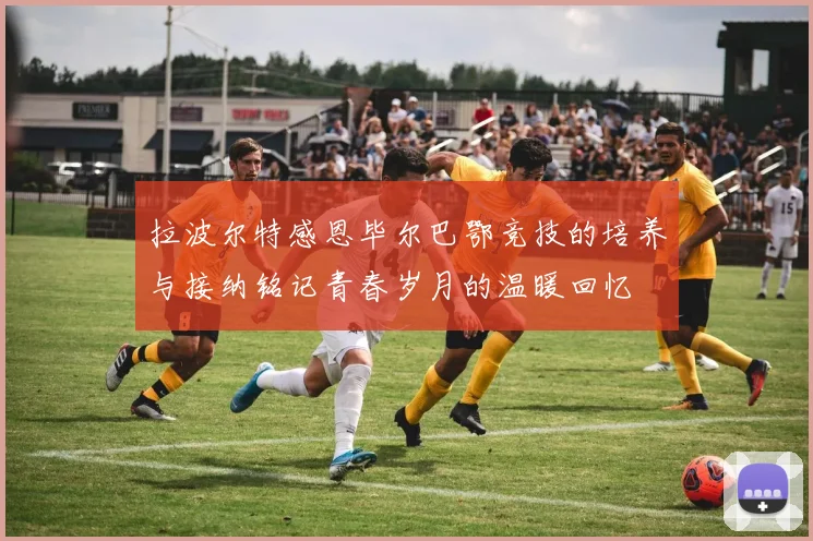 拉波尔特感恩毕尔巴鄂竞技的培养与接纳铭记青春岁月的温暖回忆
